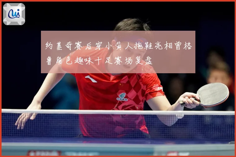 约基奇赛后穿小黄人拖鞋亮相曾格鲁角色趣味十足赛场复盘