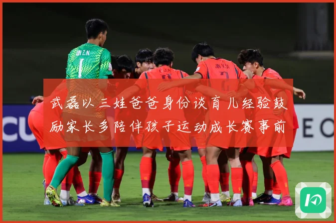 武磊以三娃爸爸身份谈育儿经验鼓励家长多陪伴孩子运动成长赛事前瞻