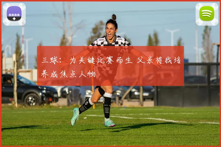 三球：为关键比赛而生 父亲将我培养成焦点人物