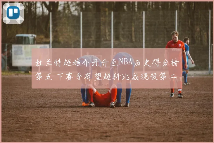 杜兰特超越乔丹升至NBA历史得分榜第五 下赛季有望超科比成现役第二