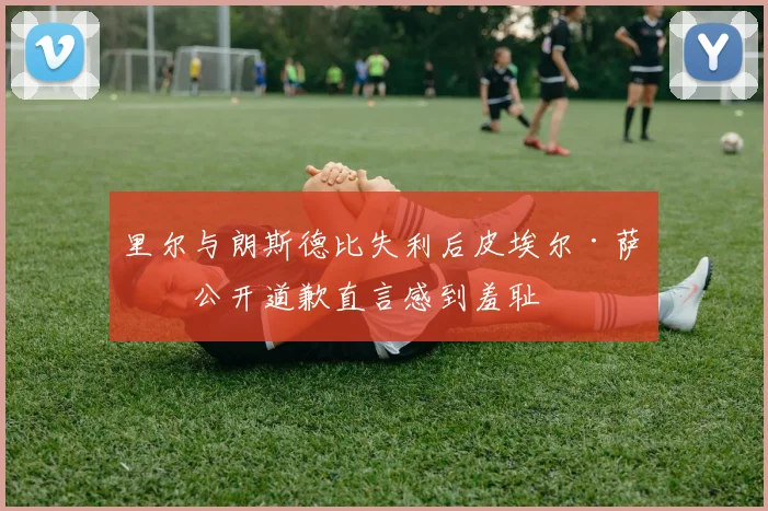 里尔与朗斯德比失利后皮埃尔·萨热公开道歉直言感到羞耻