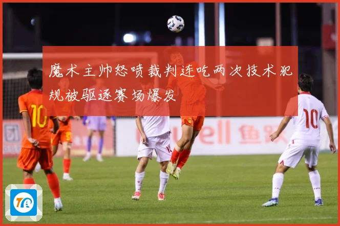 魔术主帅怒喷裁判连吃两次技术犯规被驱逐赛场爆发