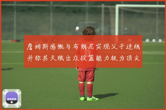 詹姆斯感慨与布朗尼实现父子连线并称其天赋出众投篮能力极为顶尖