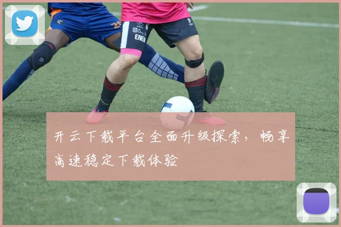 开云下载平台全面升级探索，畅享高速稳定下载体验
