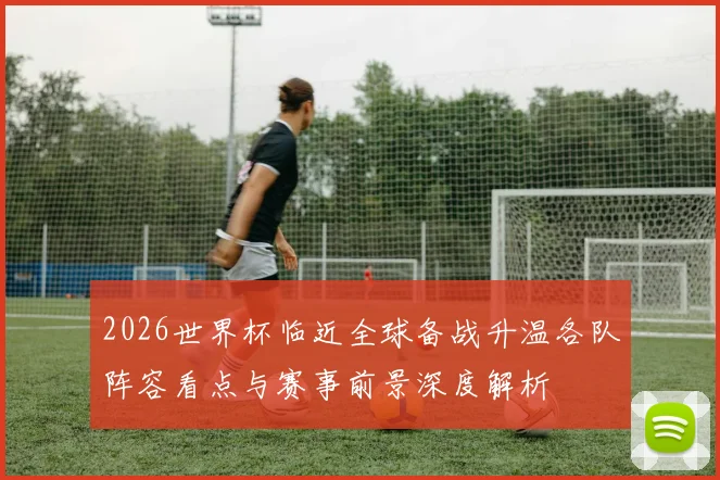2026世界杯临近全球备战升温各队阵容看点与赛事前景深度解析