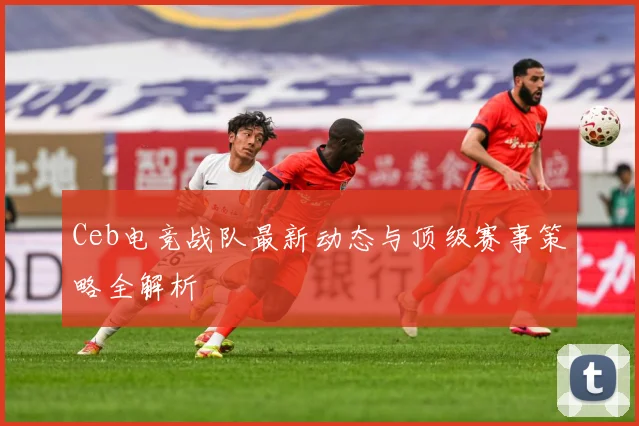 Ceb电竞战队最新动态与顶级赛事策略全解析