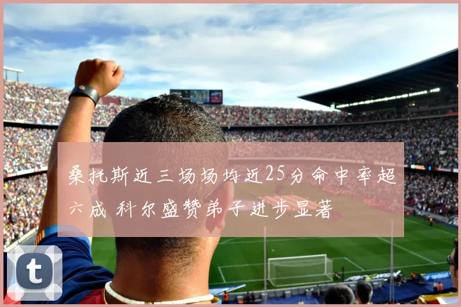 桑托斯近三场场均近25分命中率超六成 科尔盛赞弟子进步显著