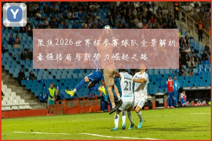 聚焦2026世界杯参赛球队全景解析豪强格局与新势力崛起之路