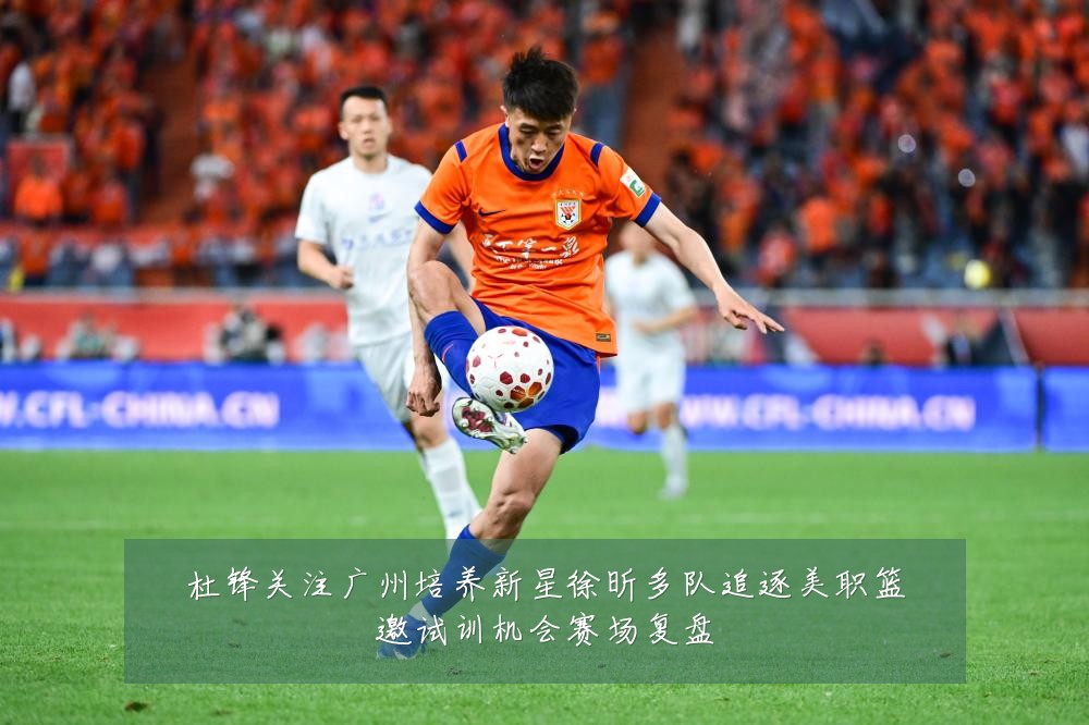 杜锋关注广州培养新星徐昕多队追逐美职篮邀试训机会赛场复盘